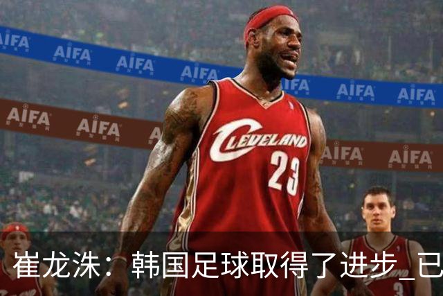 崔龙洙：韩国足球取得了进步 已跻身世界先进国家之列